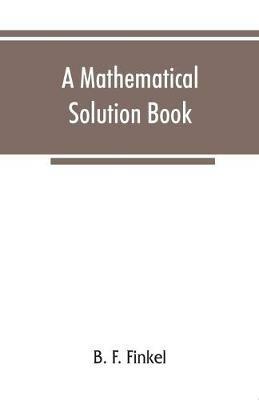 A mathematical solution book. Containing systematic solutions of many of the most difficult problems, taken from the leading authors on arithmetic and algebra, many problems and solutions from geometry, trigonometry, and calculus, many problems and solutions - B F Finkel - cover