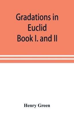 Gradations in Euclid: book I. and II. An introduction to plane geometry, its use and application; with an explanatory preface, remarks on geometrical reasoning, and on arithmetic and algebra applied to geometry - Henry Green - cover