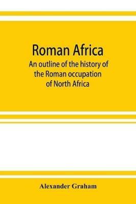 Roman Africa; an outline of the history of the Roman occupation of North Africa, based chiefly upon inscriptions and monumental remains in that country - Alexander Graham - cover