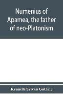 Numenius of Apamea, the father of neo-Platonism; works, biography, message, sources, and influence - Kenneth Sylvan Guthrie - cover
