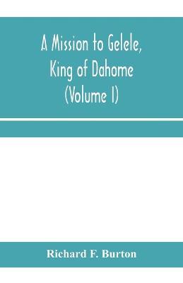 A mission to Gelele, king of Dahome; With Notices of The so called Amazons, the grand customs, the yearly customs, the human sacrifices, the present state of the slave trade, and the Negro's Place in Nature (Volume I) - Richard F Burton - cover