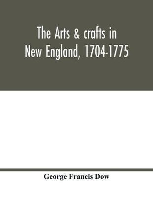 The arts & crafts in New England, 1704-1775; gleanings from Boston newspapers relating to painting, engraving, silversmiths, pewterers, clockmakers, furniture, pottery, old houses, costume, trades and occupations, &c - George Francis Dow - cover
