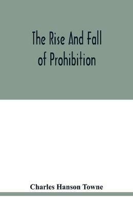 The rise and fall of prohibition: the human side of what the Eighteenth amendment and the Volstead act have done to the United States - Charles Hanson Towne - cover