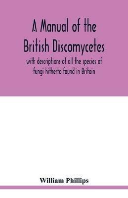 A manual of the British Discomycetes with descriptions of all the species of fungi hitherto found in Britain, included in the family and illustrations of the genera - William Phillips - cover