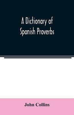 A Dictionary of Spanish Proverbs, Compiled from the best Authorities in the Spanish Language, Translated into English; with Explanatory Illustrations from the Latin, Spanish, and English Authors - John Collins - cover