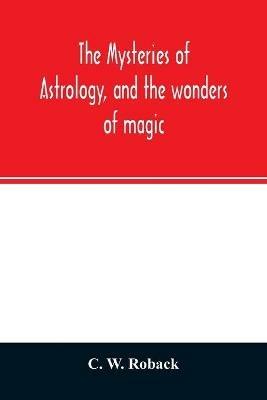 The mysteries of astrology, and the wonders of magic: : including a history of the rise and progress of astrology, and the various branches of necromancy: together with valuable directions and suggestions relative to the casting of nativities, and predictions by geomancy, chiromancy, physiognomy, &c.: also hi - C W Roback - cover