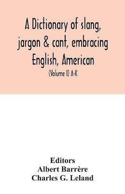 A dictionary of slang, jargon & cant, embracing English, American, and Anglo-Indian slang, pidgin English, tinkers' jargon and other irregular phraseology (Volume I) A-K - Charles G Leland - cover