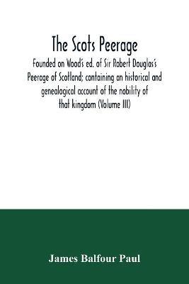 The Scots peerage: founded on Wood's ed. of Sir Robert Douglas's Peerage of Scotland; containing an historical and genealogical account of the nobility of that kingdom (Volume III) - James Balfour Paul - cover