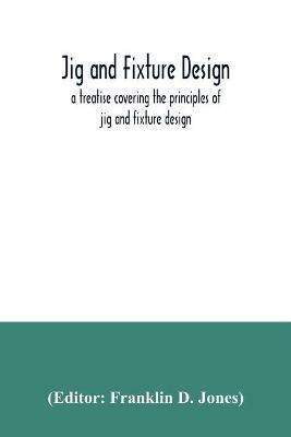 Jig and fixture design, a treatise covering the principles of jig and fixture design, the important constructional details, and many different types of work-holding devices used in interchangeable manufacture - cover