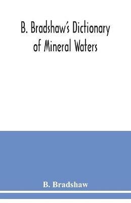 B. Bradshaw's dictionary of mineral waters, climatic health resorts, sea baths, and hydropathic establishments: giving the names of doctors, hotels which can be recommended with confidence, quickest routes by rail, boats, carriages, etc., and other useful information: with a map shewing the stations named, and several smaller maps and plans - B Bradshaw - cover
