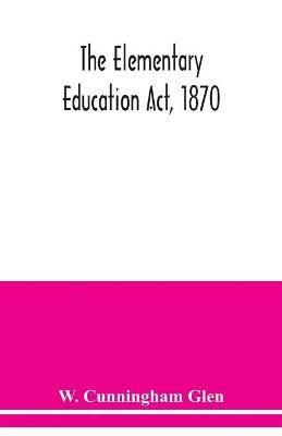 The Elementary Education Act, 1870, with introduction, notes, and index, and appendix containing the incorporated statutes - W Cunningham Glen - cover