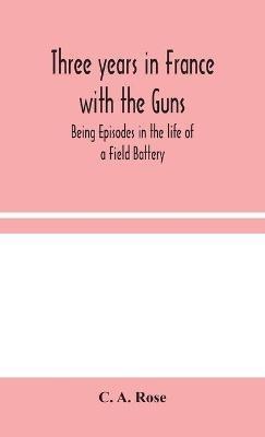 Three years in France with the Guns: Being Episodes in the life of a Field Battery - C A Rose - cover