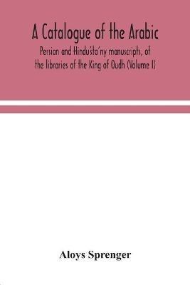 A catalogue of the Arabic, Persian and Hindu'sta'ny manuscripts, of the libraries of the King of Oudh (Volume I) - Aloys Sprenger - cover