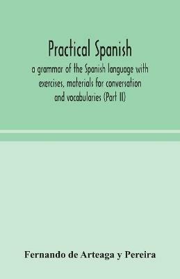 Practical Spanish, a grammar of the Spanish language with exercises, materials for conversation and vocabularies (Part II) - Fernando de Arteaga Y Pereira - cover