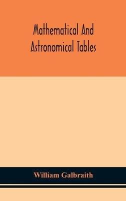 Mathematical and astronomical tables, for the use of students of mathematics, practical astronomers, surveyors, engineers, and navigators; with an introd. containing the explanation and use of the tables - William Galbraith - cover