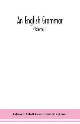 An English grammar; methodical, analytical, and historical. With a treatise on the orthography, prosody, inflections and syntax of the English tongue; and numerous authorities cited in order of historical development (Volume I) - Eduard Adolf Ferdinand Maetzner - cover