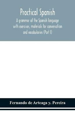 Practical Spanish, a grammar of the Spanish language with exercises, materials for conversation and vocabularies (Part I) - Fernando de Arteaga Y Pereira - cover