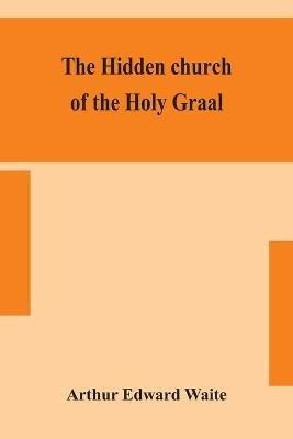 The hidden church of the Holy Graal: its legends and symbolism considered in their affinity with certain mysteries of initiation and other traces of a secret tradition in Christian times - Arthur Edward Waite - cover