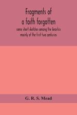 Fragments of a faith forgotten, some short sketches among the Gnostics mainly of the first two centuries - a contribution to the study of Christian origins based on the most recently recovered materials