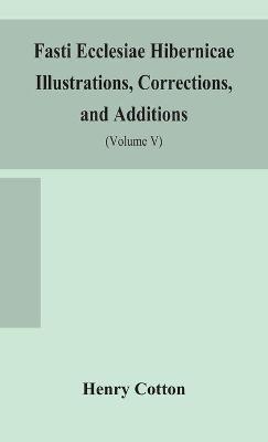 Fasti ecclesiae Hibernicae Illustrations, Corrections, and Additions: the succession of the prelates and members of the Cathedral bodies of Ireland (Volume V) - Henry Cotton - cover