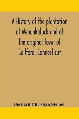A history of the plantation of Menunkatuck and of the original town of Guilford, Connecticut: comprising the present towns of Guilford and Madison - Bernard Christian Steiner - cover