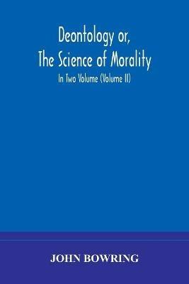 Deontology or, The science of morality: in which the harmony and co-incidence of duty and self-interest, virtue and felicity, prudence and benevolence, are explained and exemplified and applied for the bussiness of life: from the MSS. of Jeremy Bentham. In Two Volume (Volume II) - John Bowring - cover