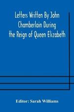 Letters Written By John Chamberlain During the Reign of Queen Elizabeth