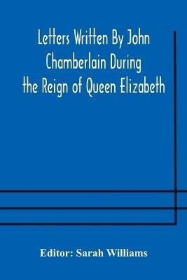 Letters Written By John Chamberlain During the Reign of Queen Elizabeth - cover