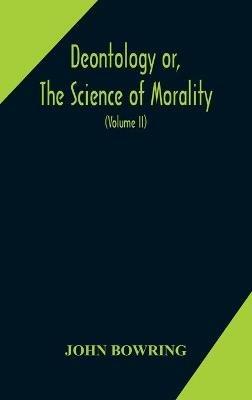 Deontology or, The science of morality: in which the harmony and co-incidence of duty and self-interest, virtue and felicity, prudence and benevolence, are explained and exemplified and applied for the bussiness of life: from the MSS. of Jeremy Bentham. In Two Volume (Volume II) - John Bowring - cover