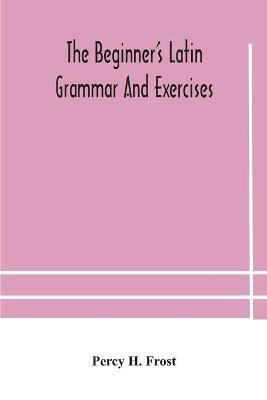The beginner's Latin grammar and exercises - Percy H Frost - cover