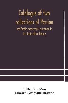 Catalogue of two collections of Persian and Arabic manuscripts preserved in the India office library - E Denison Ross,Edward Granville Browne - cover