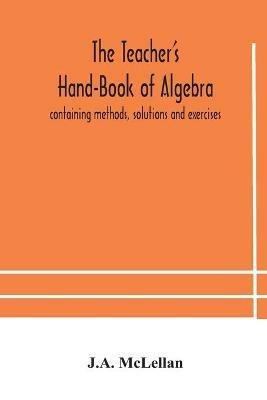 The Teacher's Hand-Book of Algebra; containing methods, solutions and exercises - J A McLellan - cover