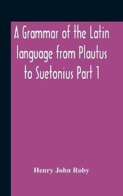 A Grammar Of The Latin Language From Plautus To Suetonius Part 1 Containing: - Book I. Sounds Book Ii. Inflexions Book Iii. Word-Formation Appendices - Henry John Roby - cover