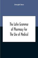 The Latin Grammar Of Pharmacy For The Use Of Medical And Pharmaceutical Students Including The Reading Of Latin Prescriptions, Latin-English And English-Latin Reference Vocabularies And Prosody