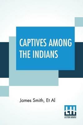 Captives Among The Indians: First-Hand Narratives Of Indian Wars, Customs, Tortures, And Habits Of Life In Colonial Times - James Smith,Et Al - cover