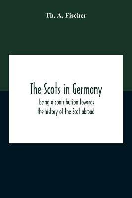 The Scots In Germany: Being A Contribution Towards The History Of The Scot Abroad - Th A Fischer - cover