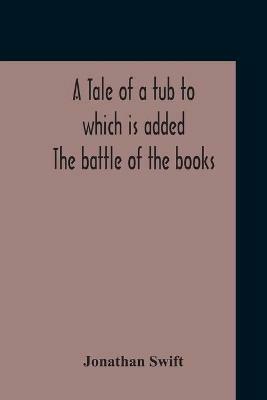 A Tale Of A Tub To Which Is Added The Battle Of The Books, And The Mechanical Operation Of The Spirit Together With The Together With The History Of Martin, Wotton'S Observations Upon The Tale Of A Tub, Curll'S Complete Key, &C The Whole Edited With An Intro - Jonathan Swift - cover