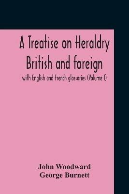 A Treatise On Heraldry British And Foreign: With English And French Glossaries (Volume I) - John Woodward,George Burnett - cover