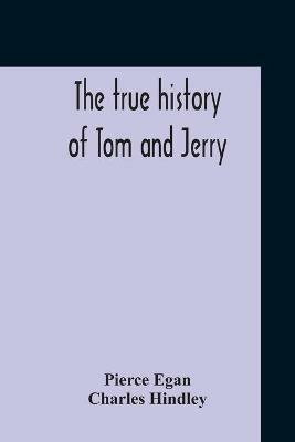 The True History Of Tom And Jerry; Or, The Day And Night Scenes, Of Life In London, From The Start To The Finish. With A Key To The Persons And Places, Together With A Vocabulary And Glossary Of The Flash And Slang Terms, Occuring In The Course Of The Work - Pierce Egan,Charles Hindley - cover