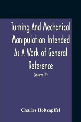Turning And Mechanical Manipulation Intended As A Work Of General Reference And Practical Instruction On The Lathe, And The Various Mechanical Pursuits Followed By Amateurs (Volume Iv) The Principles And Practice Of Hand Or Simple Turning - Charles Holtzapffel - cover