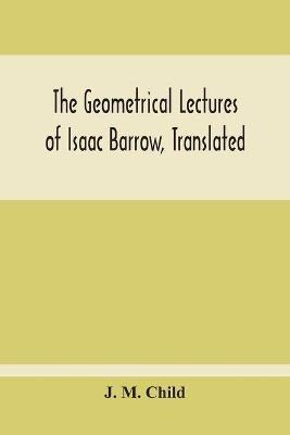The Geometrical Lectures Of Isaac Barrow, Translated, With Notes And Proofs, And A Discussion On The Advance Made Therein On The Work Of His Predecessors In The Infinitesimal Calculus - J M Child - cover