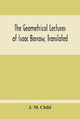 The Geometrical Lectures Of Isaac Barrow, Translated, With Notes And Proofs, And A Discussion On The Advance Made Therein On The Work Of His Predecessors In The Infinitesimal Calculus - J M Child - cover