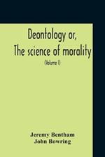 Deontology Or, The Science Of Morality: In Which The Harmony And Co-Incidence Of Duty And Self-Interest, Virtue And Felicity, Prudence And Benevolence, Are Explained And Exemplified: From The Mss. Of Jeremy Bentham (Volume I)