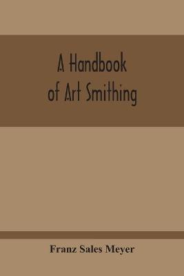 A Handbook Of Art Smithing: For The Use Of Practical Smiths, Designers Of Ironwork, Technical And Art Schools, Architects, Etc. - Franz Sales Meyer - cover