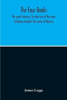 The Four Books: The Great Learning, The Doctrine Of The Mear Confucian Analects The Works Of Mencius - James Legge - cover