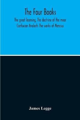 The Four Books: The Great Learning, The Doctrine Of The Mear Confucian Analects The Works Of Mencius - James Legge - cover