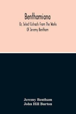 Benthamiana: Or, Select Extracts From The Works Of Jeremy Bentham: With An Outline Of His Opinions On The Principal Subjects Discussed In His Works - Jeremy Bentham,John Hill Burton - cover