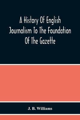 A History Of English Journalism To The Foundation Of The Gazette - J B Williams - cover
