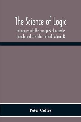 The Science Of Logic; An Inquiry Into The Principles Of Accurate Thought And Scientific Method (Volume I) - Peter Coffey - cover