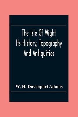 The Isle Of Wight: Its History, Topography And Antiquities: With Notes Upon Its Principal Seats, Churches, Manoral Houses, Legendary And Poetical Associations, Geology And Picturesque Localities - W H Davenport Adams - cover